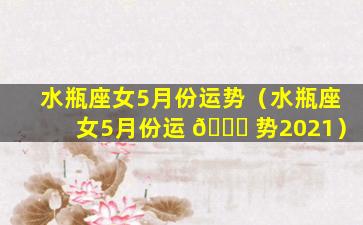 水瓶座女5月份运势（水瓶座女5月份运 🐎 势2021）